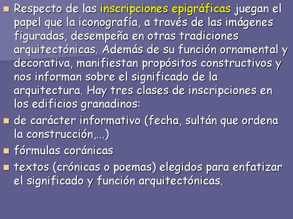 Respecto de las inscripciones epigráficas juegan el papel que la iconografía, a través de las imágenes figuradas, desempeña en otras tradiciones arquitectónicas. Además de su función ornamental y decorativa, manifiestan propósitos constructivos y nos informan sobre el significado de la arquitectura. Hay tres clases de inscripciones en los edificios granadinos:
