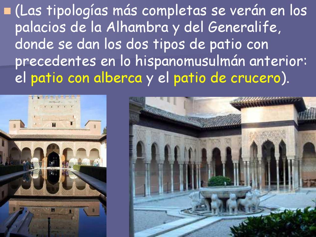 (Las tipologías más completas se verán en los palacios de la Alhambra y del Generalife, donde se dan los dos tipos de patio con precedentes en lo hispanomusulmán anterior: el patio con alberca y el patio de crucero).