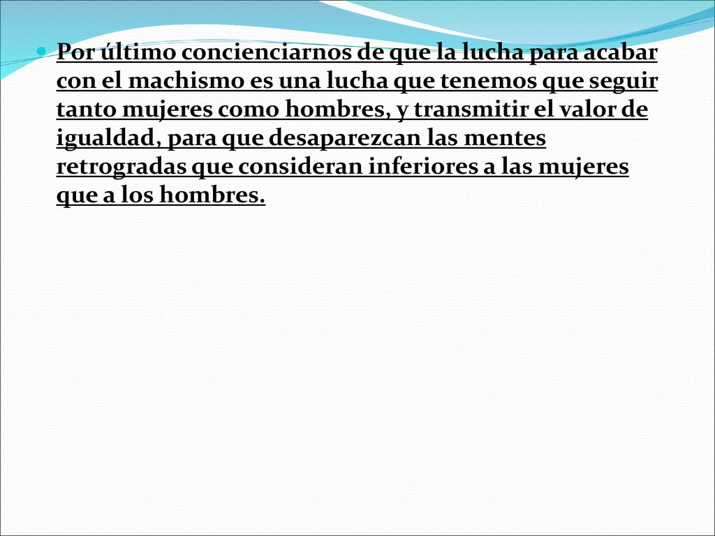 Por último concienciarnos de que la lucha para acabar con el machismo es una lucha que tenemos que seguir tanto mujeres como hombres, y transmitir el valor de igualdad, para que desaparezcan las mentes retrogradas que consideran inferiores a las mujeres que a los hombres.