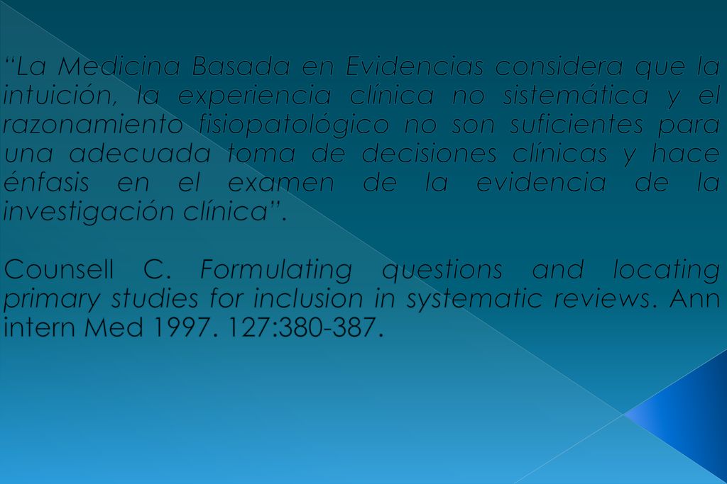 La Medicina Basada en Evidencias considera que la intuición, la experiencia clínica no sistemática y el razonamiento fisiopatológico no son suficientes para una adecuada toma de decisiones clínicas y hace énfasis en el examen de la evidencia de la investigación clínica .