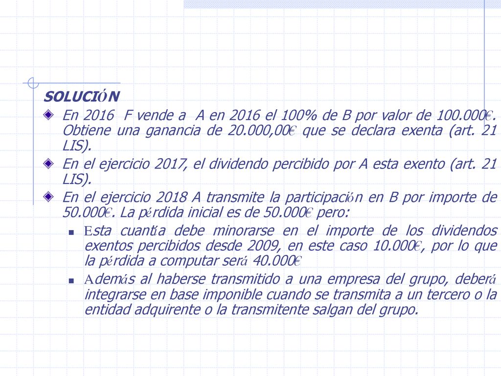 SOLUCIÓN En 2016 F vende a A en 2016 el 100% de B por valor de €. Obtiene una ganancia de ,00€ que se declara exenta (art. 21 LIS).