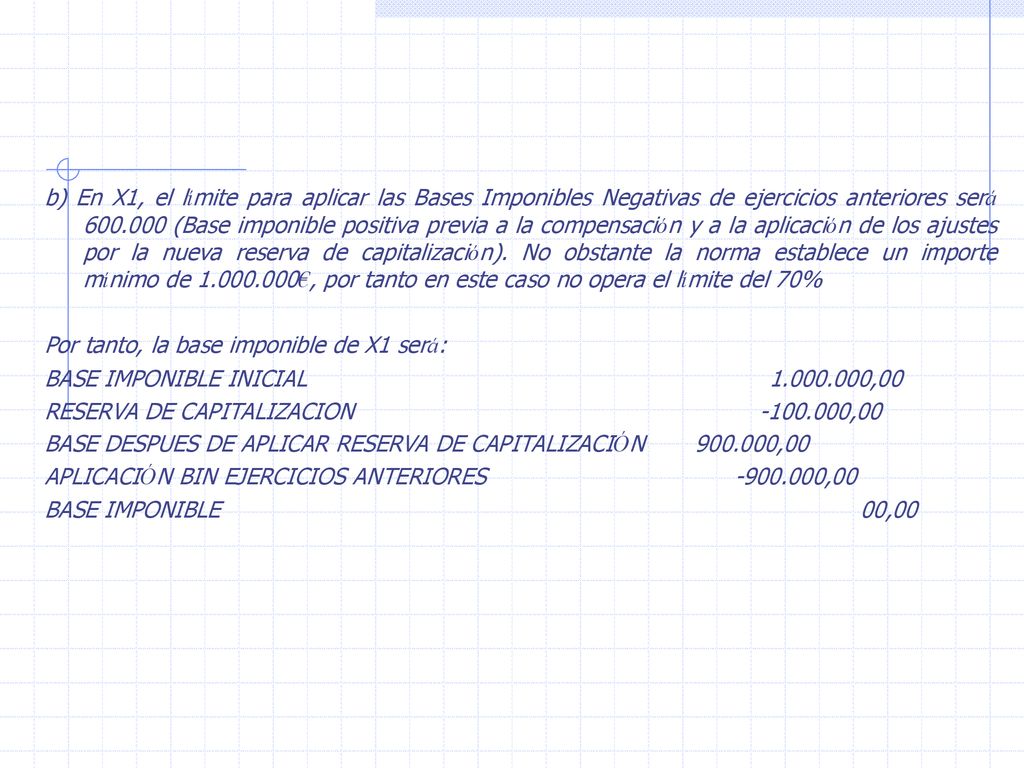 b) En X1, el límite para aplicar las Bases Imponibles Negativas de ejercicios anteriores será (Base imponible positiva previa a la compensación y a la aplicación de los ajustes por la nueva reserva de capitalización). No obstante la norma establece un importe mínimo de €, por tanto en este caso no opera el límite del 70%