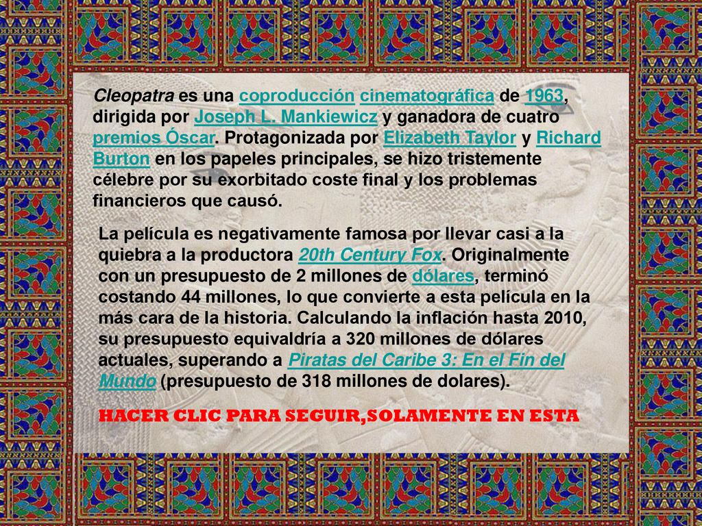 Cleopatra es una coproducción cinematográfica de 1963, dirigida por Joseph L. Mankiewicz y ganadora de cuatro premios Óscar. Protagonizada por Elizabeth Taylor y Richard Burton en los papeles principales, se hizo tristemente célebre por su exorbitado coste final y los problemas financieros que causó.