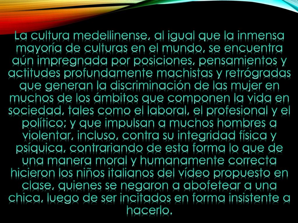 La cultura medellinense, al igual que la inmensa mayoría de culturas en el mundo, se encuentra aún impregnada por posiciones, pensamientos y actitudes profundamente machistas y retrógradas que generan la discriminación de las mujer en muchos de los ámbitos que componen la vida en sociedad, tales como el laboral, el profesional y el político; y que impulsan a muchos hombres a violentar, incluso, contra su integridad física y psíquica, contrariando de esta forma lo que de una manera moral y humanamente correcta hicieron los niños italianos del vídeo propuesto en clase, quienes se negaron a abofetear a una chica, luego de ser incitados en forma insistente a hacerlo.