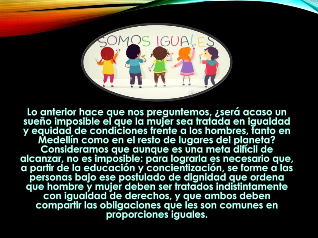 Lo anterior hace que nos preguntemos, ¿será acaso un sueño imposible el que la mujer sea tratada en igualdad y equidad de condiciones frente a los hombres, tanto en Medellín como en el resto de lugares del planeta.