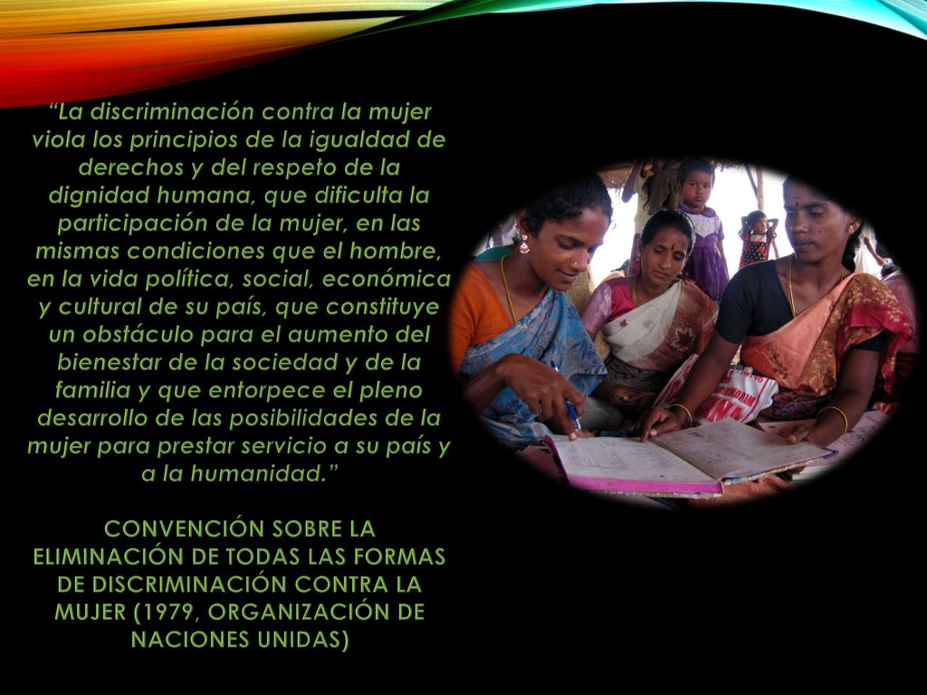 La discriminación contra la mujer viola los principios de la igualdad de derechos y del respeto de la dignidad humana, que dificulta la participación de la mujer, en las mismas condiciones que el hombre, en la vida política, social, económica y cultural de su país, que constituye un obstáculo para el aumento del bienestar de la sociedad y de la familia y que entorpece el pleno desarrollo de las posibilidades de la mujer para prestar servicio a su país y a la humanidad.
