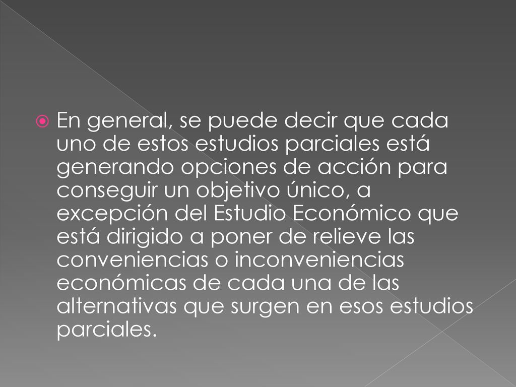 En general, se puede decir que cada uno de estos estudios parciales está generando opciones de acción para conseguir un objetivo único, a excepción del Estudio Económico que está dirigido a poner de relieve las conveniencias o inconveniencias económicas de cada una de las alternativas que surgen en esos estudios parciales.