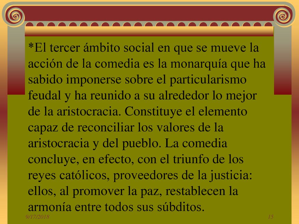 *El tercer ámbito social en que se mueve la acción de la comedia es la monarquía que ha sabido imponerse sobre el particularismo feudal y ha reunido a su alrededor lo mejor de la aristocracia. Constituye el elemento capaz de reconciliar los valores de la aristocracia y del pueblo. La comedia concluye, en efecto, con el triunfo de los reyes católicos, proveedores de la justicia: ellos, al promover la paz, restablecen la armonía entre todos sus súbditos.