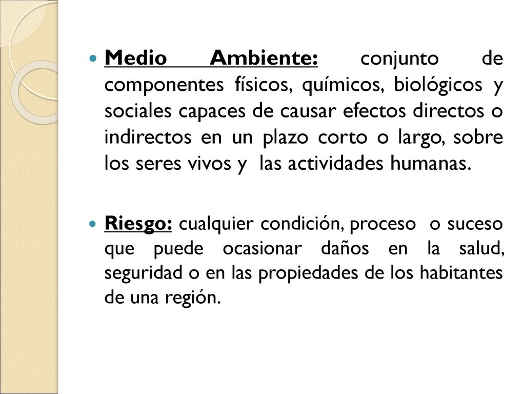 Medio Ambiente: conjunto de componentes físicos, químicos, biológicos y sociales capaces de causar efectos directos o indirectos en un plazo corto o largo, sobre los seres vivos y las actividades humanas.