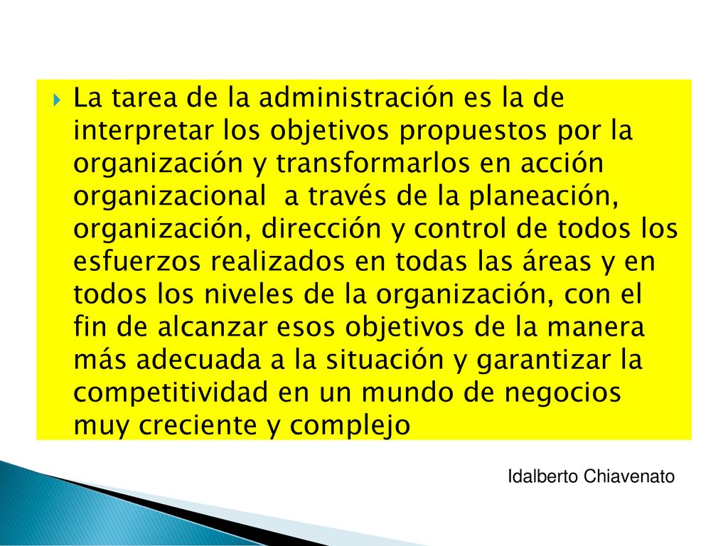 La tarea de la administración es la de interpretar los objetivos propuestos por la organización y transformarlos en acción organizacional a través de la planeación, organización, dirección y control de todos los esfuerzos realizados en todas las áreas y en todos los niveles de la organización, con el fin de alcanzar esos objetivos de la manera más adecuada a la situación y garantizar la competitividad en un mundo de negocios muy creciente y complejo