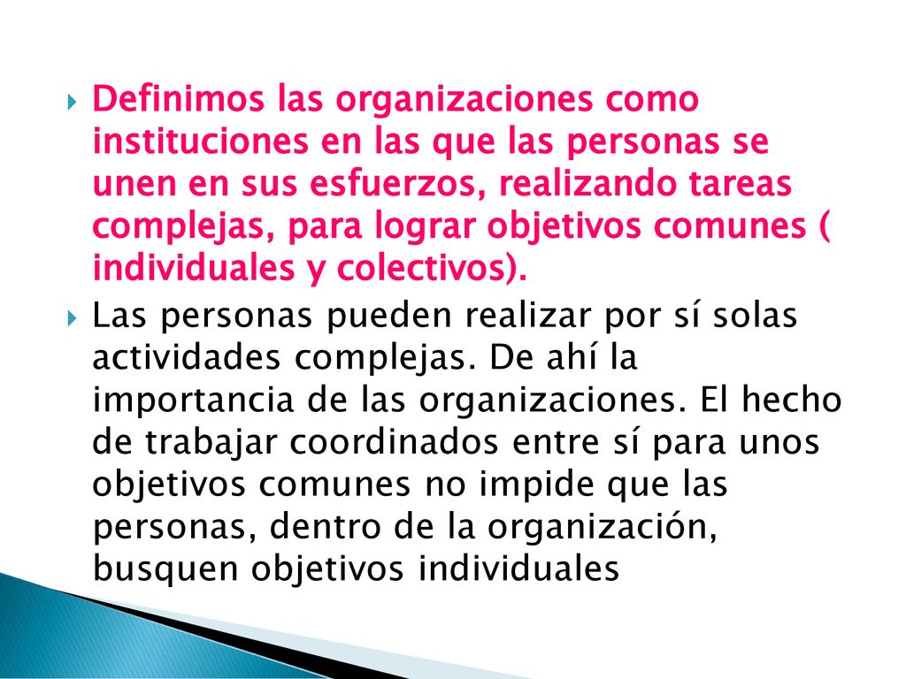 Definimos las organizaciones como instituciones en las que las personas se unen en sus esfuerzos, realizando tareas complejas, para lograr objetivos comunes ( individuales y colectivos).