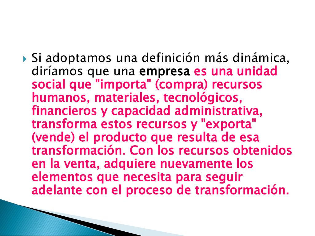 Si adoptamos una definición más dinámica, diríamos que una empresa es una unidad social que importa (compra) recursos humanos, materiales, tecnológicos, financieros y capacidad administrativa, transforma estos recursos y exporta (vende) el producto que resulta de esa transformación.