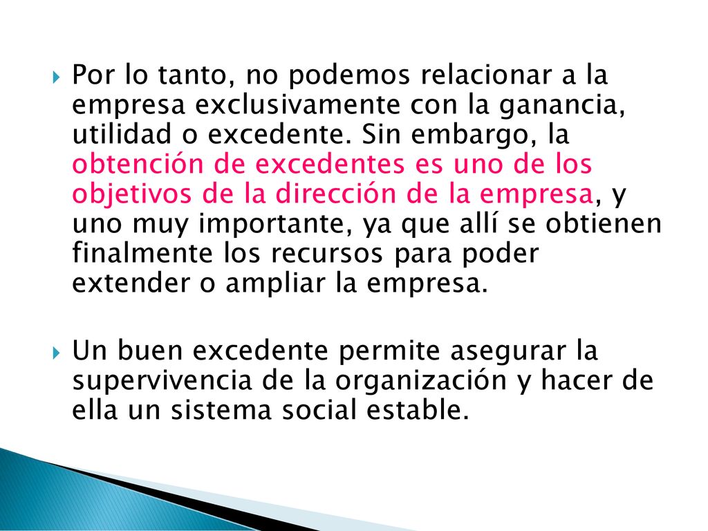 Por lo tanto, no podemos relacionar a la empresa exclusivamente con la ganancia, utilidad o excedente. Sin embargo, la obtención de excedentes es uno de los objetivos de la dirección de la empresa, y uno muy importante, ya que allí se obtienen finalmente los recursos para poder extender o ampliar la empresa.
