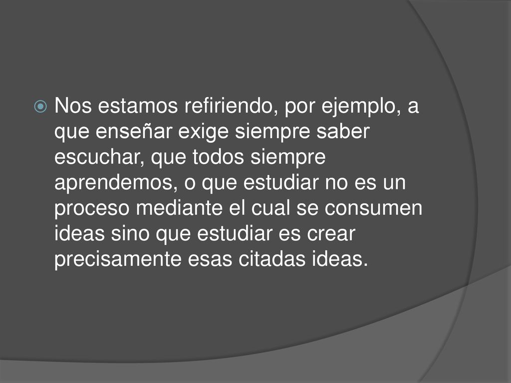 Nos estamos refiriendo, por ejemplo, a que enseñar exige siempre saber escuchar, que todos siempre aprendemos, o que estudiar no es un proceso mediante el cual se consumen ideas sino que estudiar es crear precisamente esas citadas ideas.