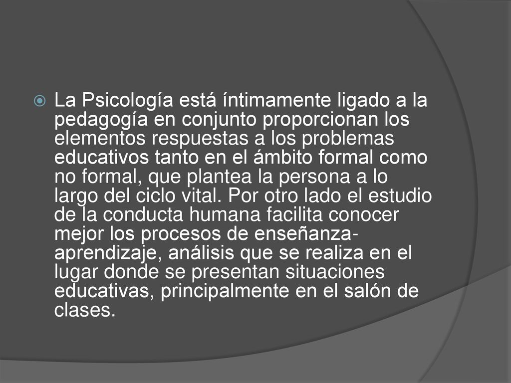 La Psicología está íntimamente ligado a la pedagogía en conjunto proporcionan los elementos respuestas a los problemas educativos tanto en el ámbito formal como no formal, que plantea la persona a lo largo del ciclo vital.