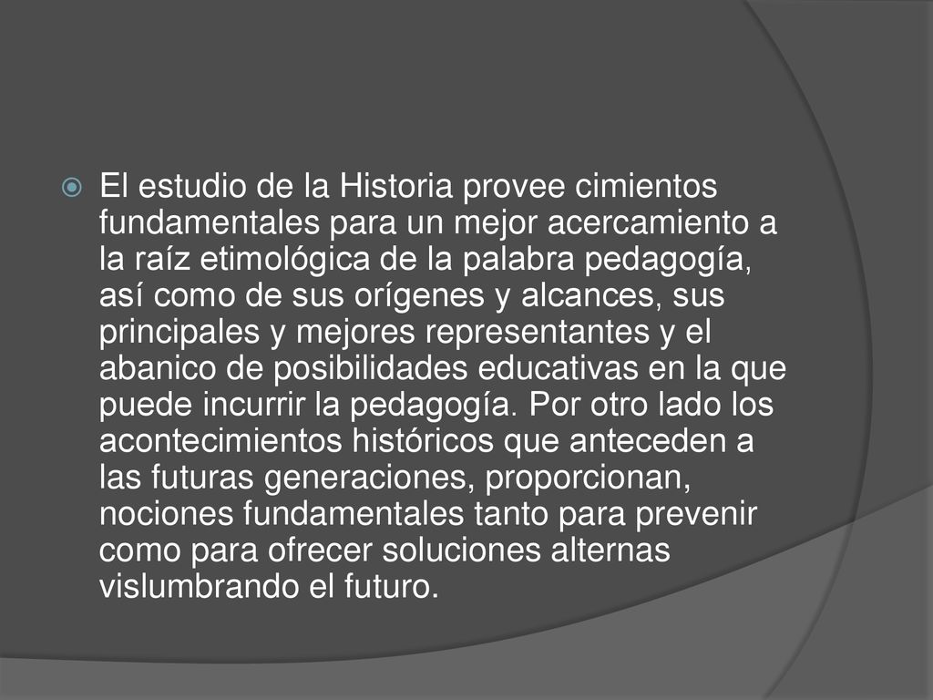 El estudio de la Historia provee cimientos fundamentales para un mejor acercamiento a la raíz etimológica de la palabra pedagogía, así como de sus orígenes y alcances, sus principales y mejores representantes y el abanico de posibilidades educativas en la que puede incurrir la pedagogía.
