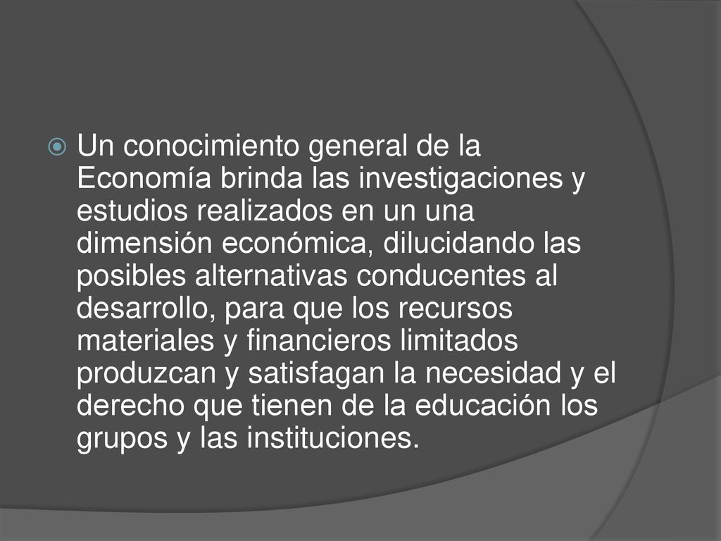 Un conocimiento general de la Economía brinda las investigaciones y estudios realizados en un una dimensión económica, dilucidando las posibles alternativas conducentes al desarrollo, para que los recursos materiales y financieros limitados produzcan y satisfagan la necesidad y el derecho que tienen de la educación los grupos y las instituciones.