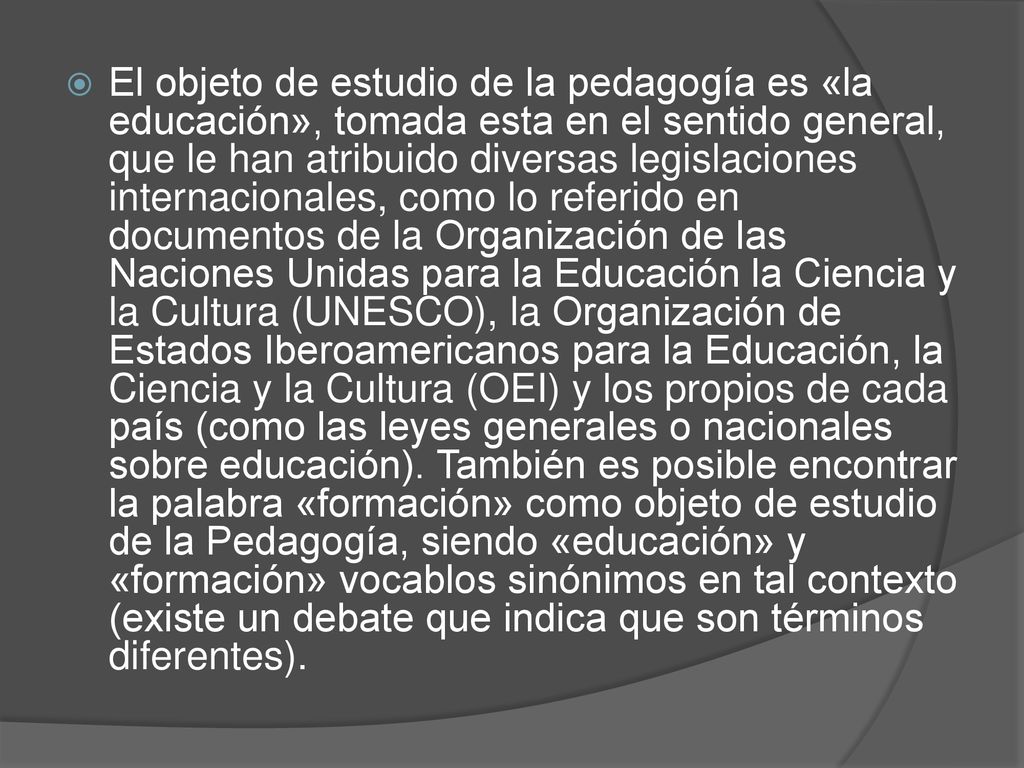 El objeto de estudio de la pedagogía es «la educación», tomada esta en el sentido general, que le han atribuido diversas legislaciones internacionales, como lo referido en documentos de la Organización de las Naciones Unidas para la Educación la Ciencia y la Cultura (UNESCO), la Organización de Estados Iberoamericanos para la Educación, la Ciencia y la Cultura (OEI) y los propios de cada país (como las leyes generales o nacionales sobre educación).