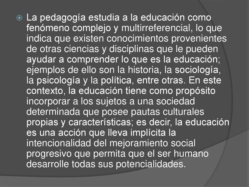La pedagogía estudia a la educación como fenómeno complejo y multirreferencial, lo que indica que existen conocimientos provenientes de otras ciencias y disciplinas que le pueden ayudar a comprender lo que es la educación; ejemplos de ello son la historia, la sociología, la psicología y la política, entre otras.