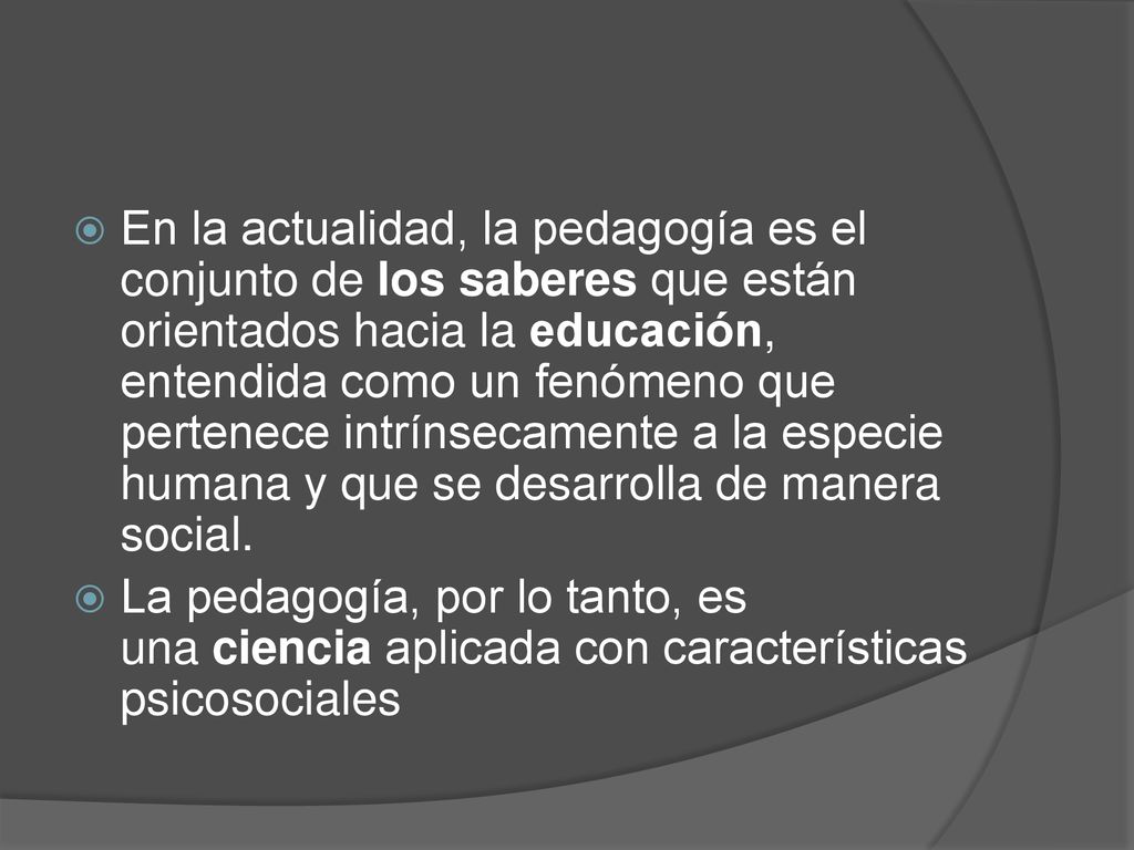 En la actualidad, la pedagogía es el conjunto de los saberes que están orientados hacia la educación, entendida como un fenómeno que pertenece intrínsecamente a la especie humana y que se desarrolla de manera social.