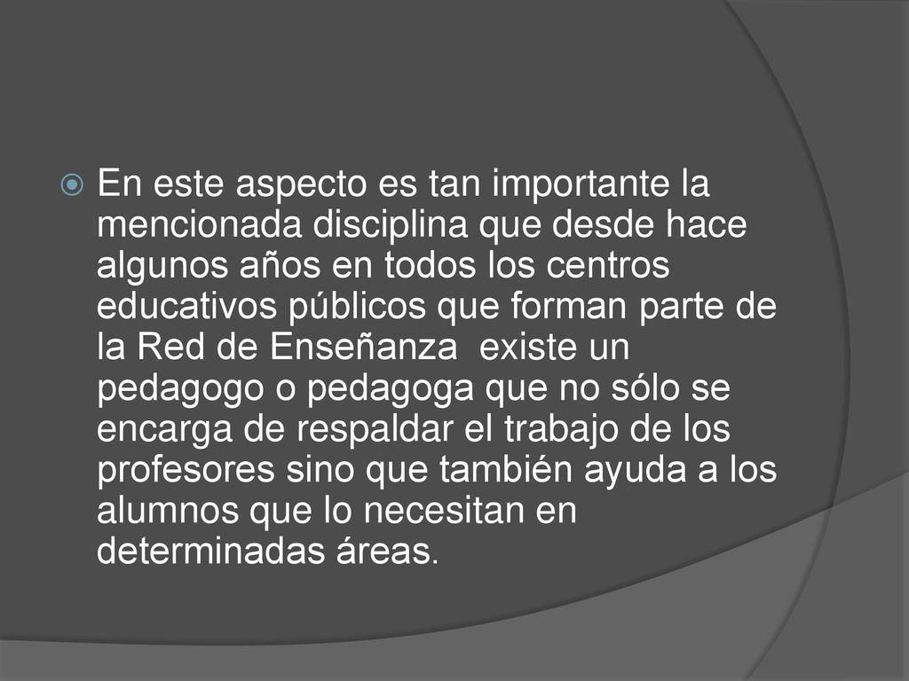 En este aspecto es tan importante la mencionada disciplina que desde hace algunos años en todos los centros educativos públicos que forman parte de la Red de Enseñanza existe un pedagogo o pedagoga que no sólo se encarga de respaldar el trabajo de los profesores sino que también ayuda a los alumnos que lo necesitan en determinadas áreas.