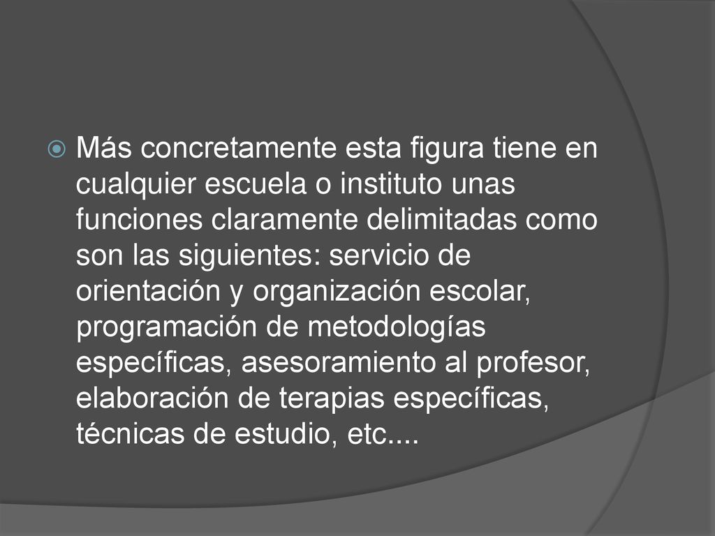 Más concretamente esta figura tiene en cualquier escuela o instituto unas funciones claramente delimitadas como son las siguientes: servicio de orientación y organización escolar, programación de metodologías específicas, asesoramiento al profesor, elaboración de terapias específicas, técnicas de estudio, etc....