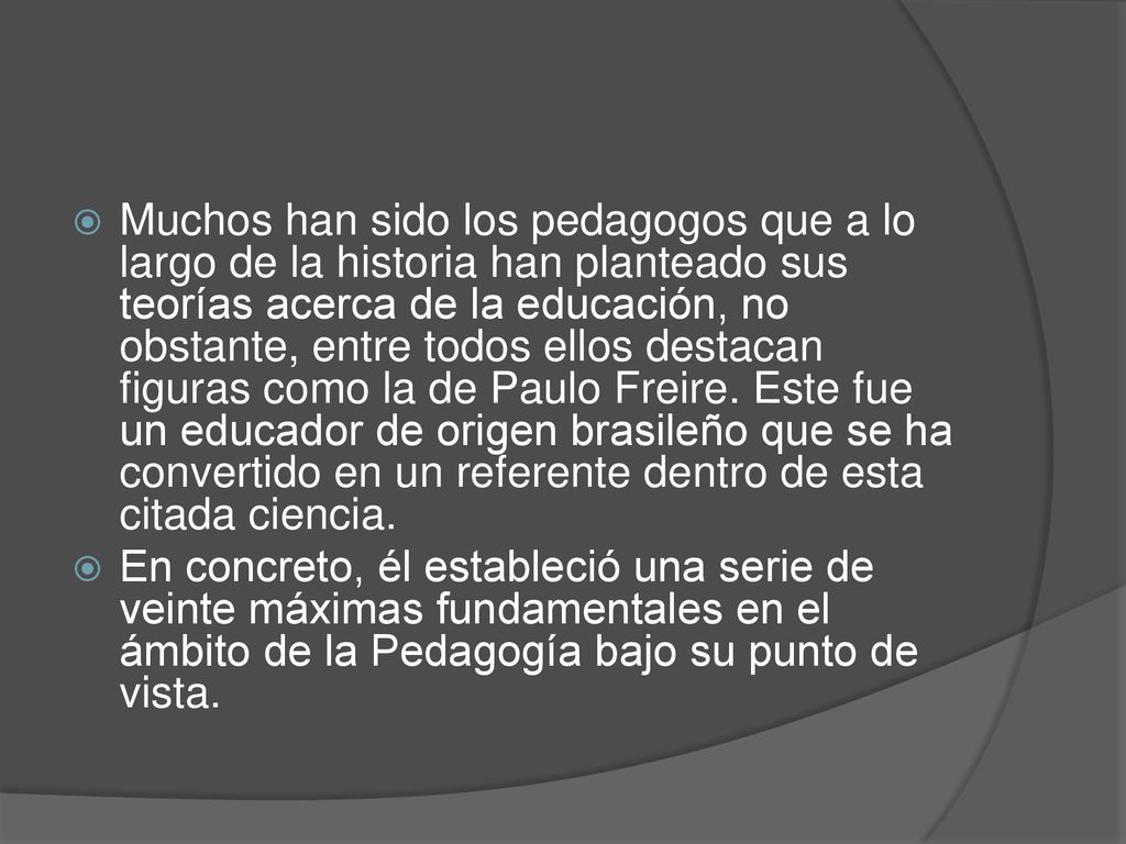 Muchos han sido los pedagogos que a lo largo de la historia han planteado sus teorías acerca de la educación, no obstante, entre todos ellos destacan figuras como la de Paulo Freire. Este fue un educador de origen brasileño que se ha convertido en un referente dentro de esta citada ciencia.