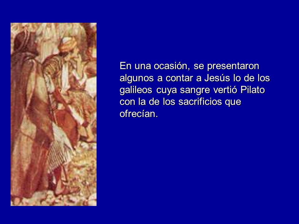 En una ocasión, se presentaron algunos a contar a Jesús lo de los galileos cuya sangre vertió Pilato con la de los sacrificios que ofrecían.