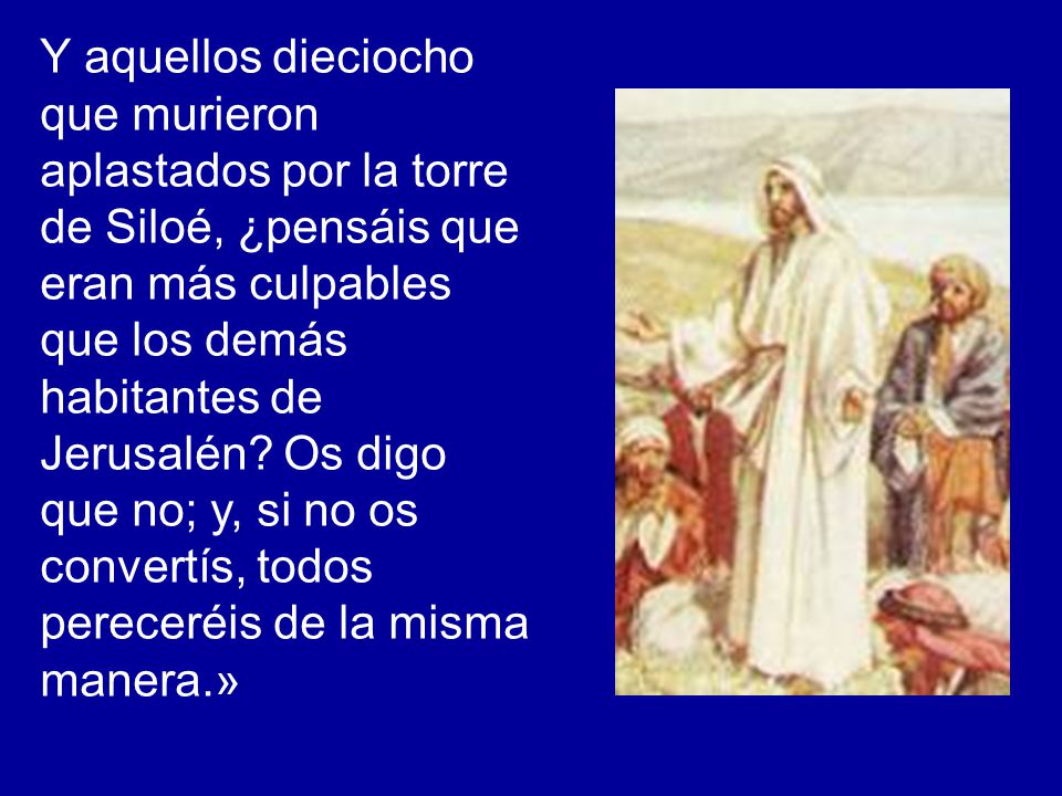 Y aquellos dieciocho que murieron aplastados por la torre de Siloé, ¿pensáis que eran más culpables que los demás habitantes de Jerusalén.