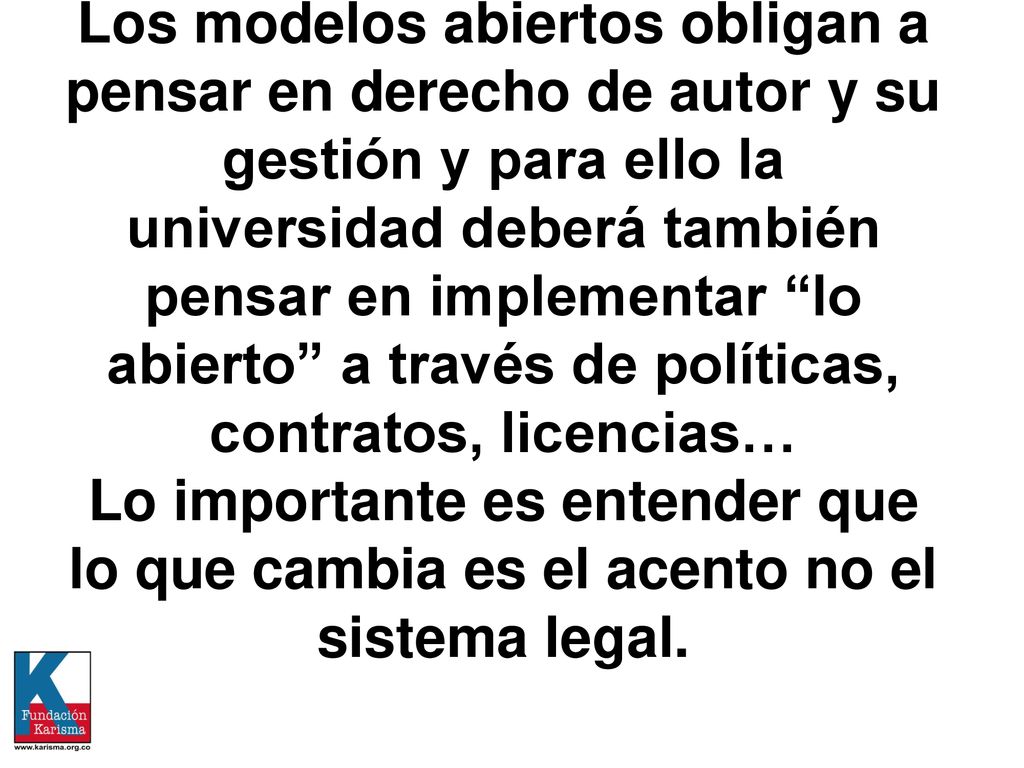 Los modelos abiertos obligan a pensar en derecho de autor y su gestión y para ello la universidad deberá también pensar en implementar lo abierto a través de políticas, contratos, licencias… Lo importante es entender que lo que cambia es el acento no el sistema legal.