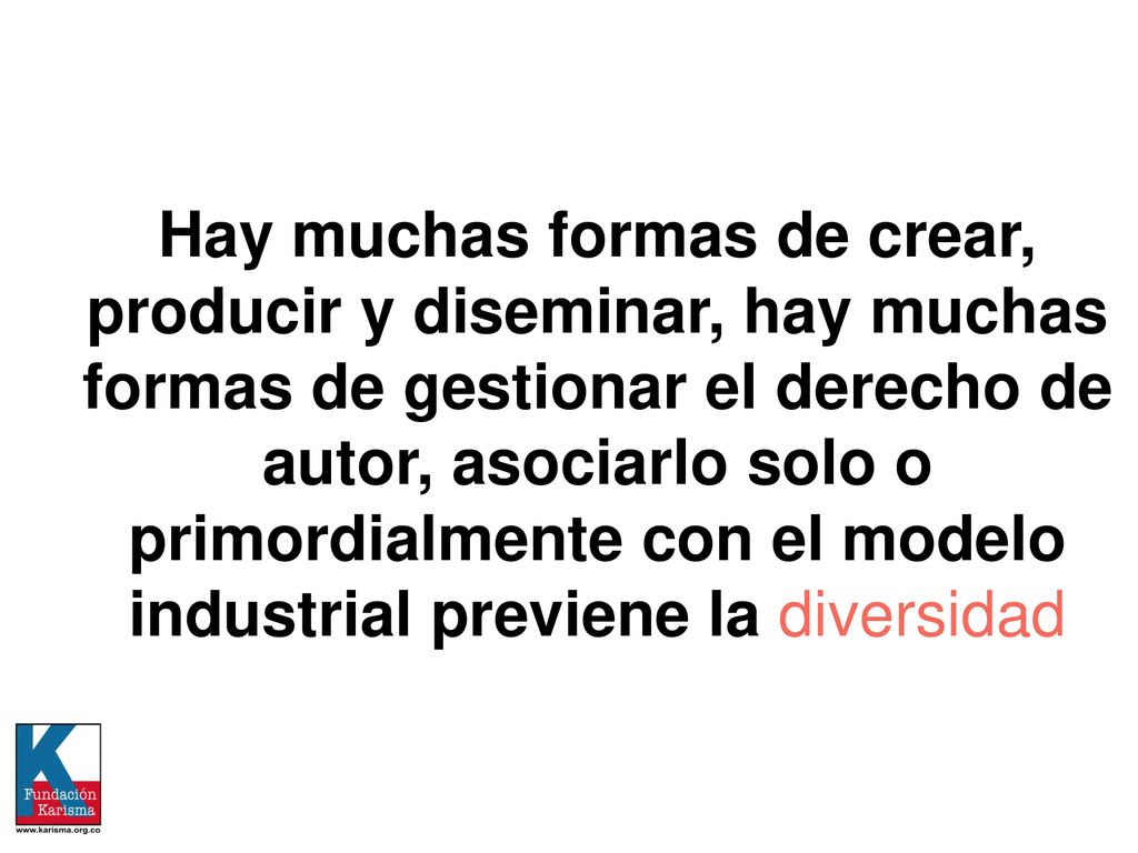 Hay muchas formas de crear, producir y diseminar, hay muchas formas de gestionar el derecho de autor, asociarlo solo o primordialmente con el modelo industrial previene la diversidad