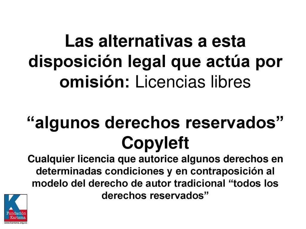Las alternativas a esta disposición legal que actúa por omisión: Licencias libres algunos derechos reservados Copyleft Cualquier licencia que autorice algunos derechos en determinadas condiciones y en contraposición al modelo del derecho de autor tradicional todos los derechos reservados