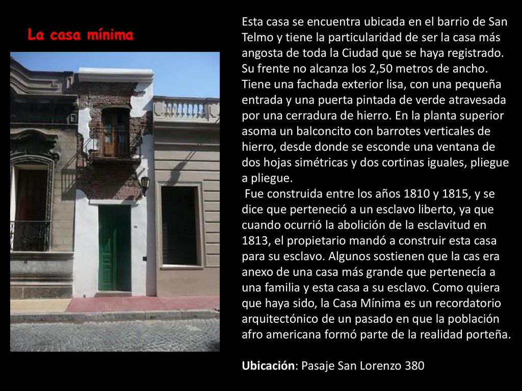 Esta casa se encuentra ubicada en el barrio de San Telmo y tiene la particularidad de ser la casa más angosta de toda la Ciudad que se haya registrado. Su frente no alcanza los 2,50 metros de ancho. Tiene una fachada exterior lisa, con una pequeña entrada y una puerta pintada de verde atravesada por una cerradura de hierro. En la planta superior asoma un balconcito con barrotes verticales de hierro, desde donde se esconde una ventana de dos hojas simétricas y dos cortinas iguales, pliegue a pliegue.