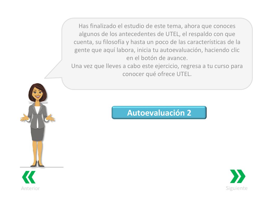 Has finalizado el estudio de este tema, ahora que conoces algunos de los antecedentes de UTEL, el respaldo con que cuenta, su filosofía y hasta un poco de las características de la gente que aquí labora, inicia tu autoevaluación, haciendo clic en el botón de avance.