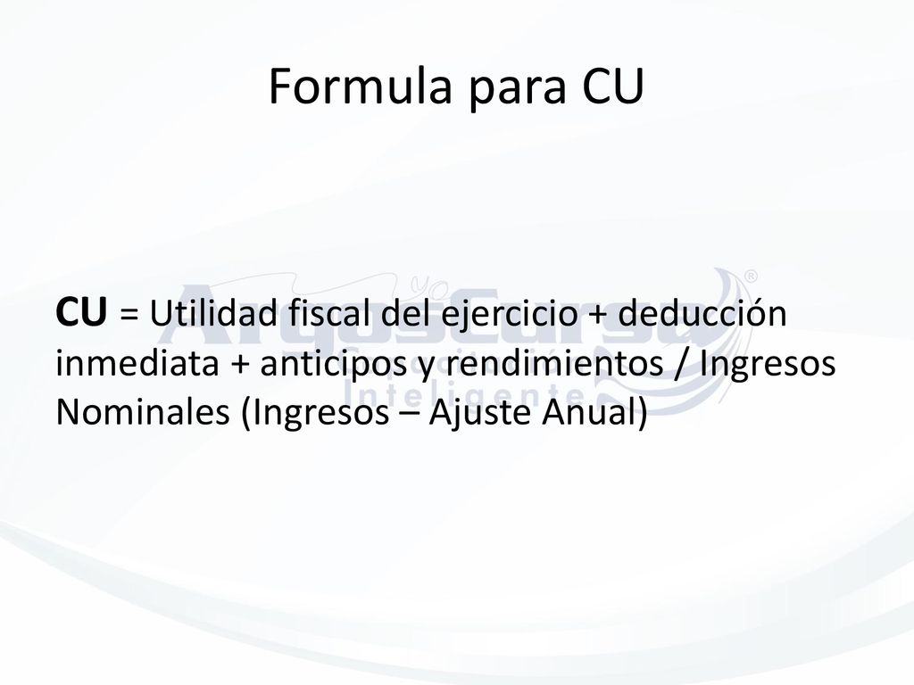 Formula para CU CU = Utilidad fiscal del ejercicio + deducción inmediata + anticipos y rendimientos / Ingresos Nominales (Ingresos – Ajuste Anual)