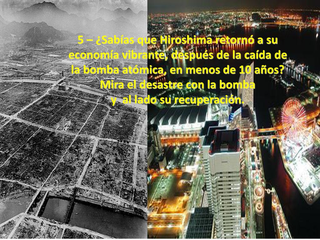 5 – ¿Sabías que Hiroshima retornó a su economía vibrante, después de la caída de la bomba atómica, en menos de 10 años Mira el desastre con la bomba y al lado su recuperación.