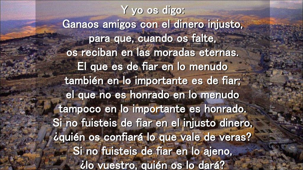 Y yo os digo: Ganaos amigos con el dinero injusto, para que, cuando os falte, os reciban en las moradas eternas.