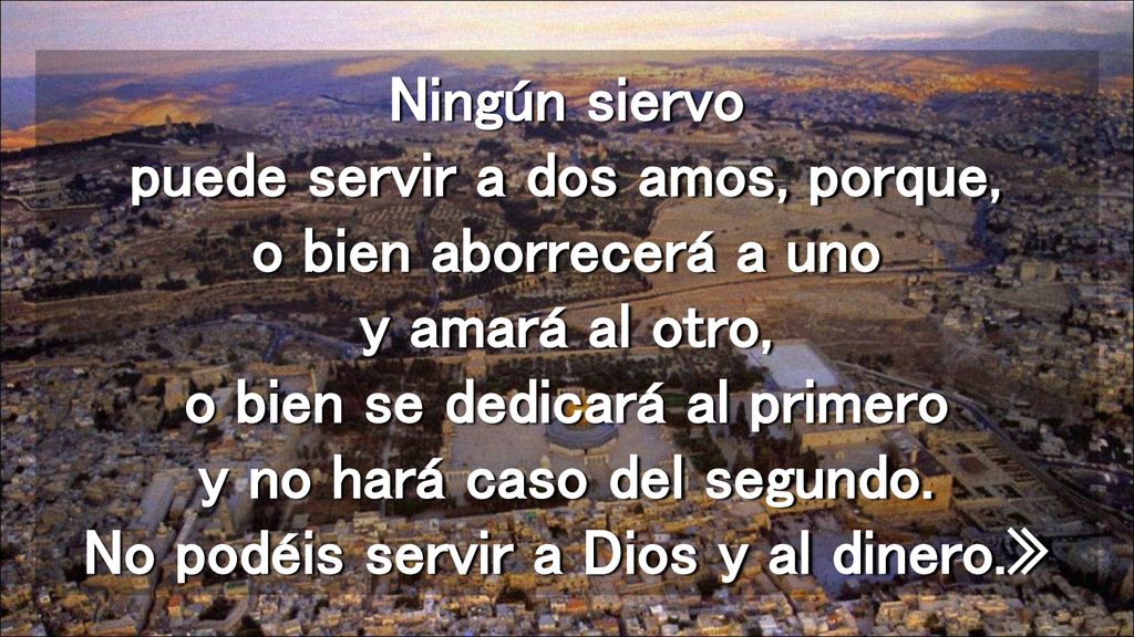 Ningún siervo puede servir a dos amos, porque, o bien aborrecerá a uno y amará al otro, o bien se dedicará al primero y no hará caso del segundo.