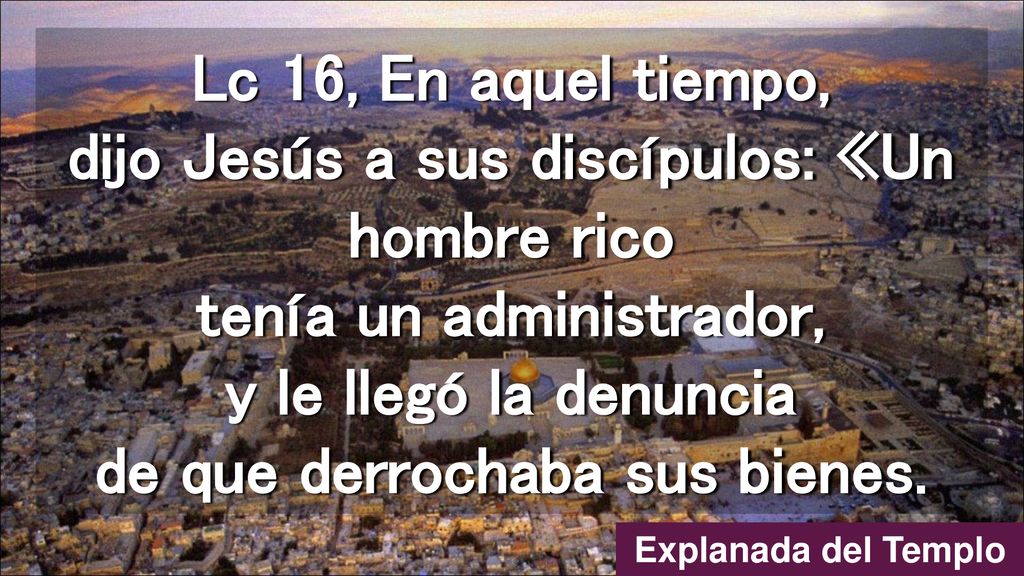 Lc 16, En aquel tiempo, dijo Jesús a sus discípulos: «Un hombre rico tenía un administrador, y le llegó la denuncia de que derrochaba sus bienes.