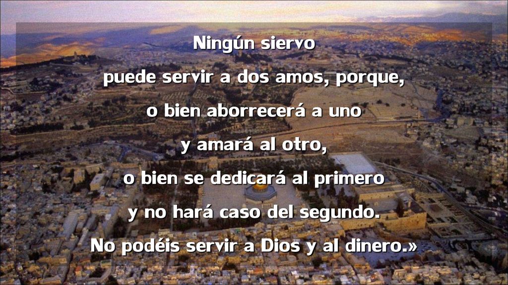 Ningún siervo puede servir a dos amos, porque, o bien aborrecerá a uno y amará al otro, o bien se dedicará al primero y no hará caso del segundo.