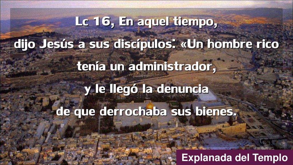 Lc 16, En aquel tiempo, dijo Jesús a sus discípulos: «Un hombre rico tenía un administrador, y le llegó la denuncia de que derrochaba sus bienes.
