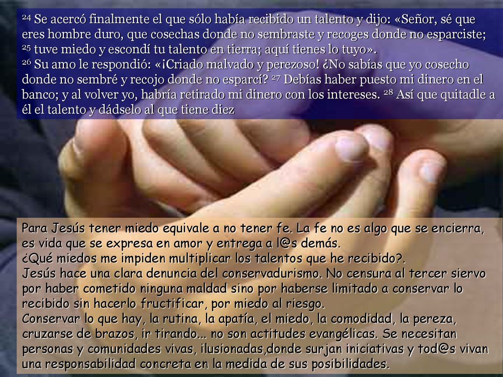 24 Se acercó finalmente el que sólo había recibido un talento y dijo: «Señor, sé que eres hombre duro, que cosechas donde no sembraste y recoges donde no esparciste; 25 tuve miedo y escondí tu talento en tierra; aquí tienes lo tuyo». 26 Su amo le respondió: «¡Criado malvado y perezoso! ¿No sabías que yo cosecho donde no sembré y recojo donde no esparcí 27 Debías haber puesto mi dinero en el banco; y al volver yo, habría retirado mi dinero con los intereses. 28 Así que quitadle a él el talento y dádselo al que tiene diez