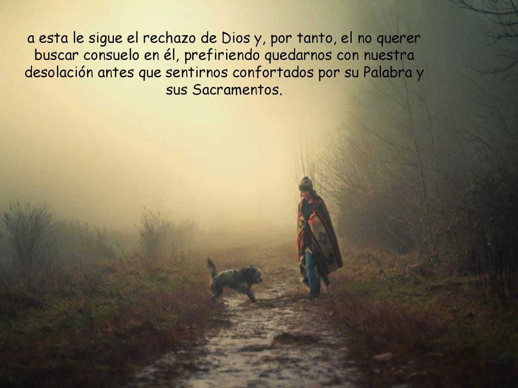 a esta le sigue el rechazo de Dios y, por tanto, el no querer buscar consuelo en él, prefiriendo quedarnos con nuestra desolación antes que sentirnos confortados por su Palabra y sus Sacramentos.