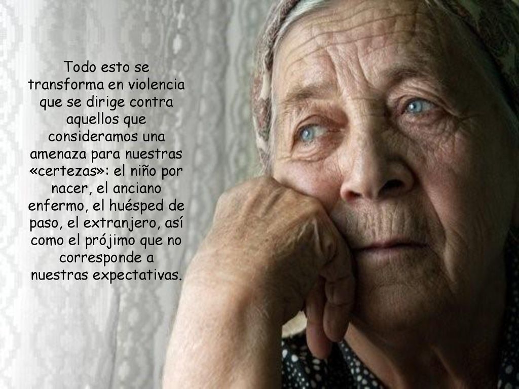 Todo esto se transforma en violencia que se dirige contra aquellos que consideramos una amenaza para nuestras «certezas»: el niño por nacer, el anciano enfermo, el huésped de paso, el extranjero, así como el prójimo que no corresponde a nuestras expectativas.