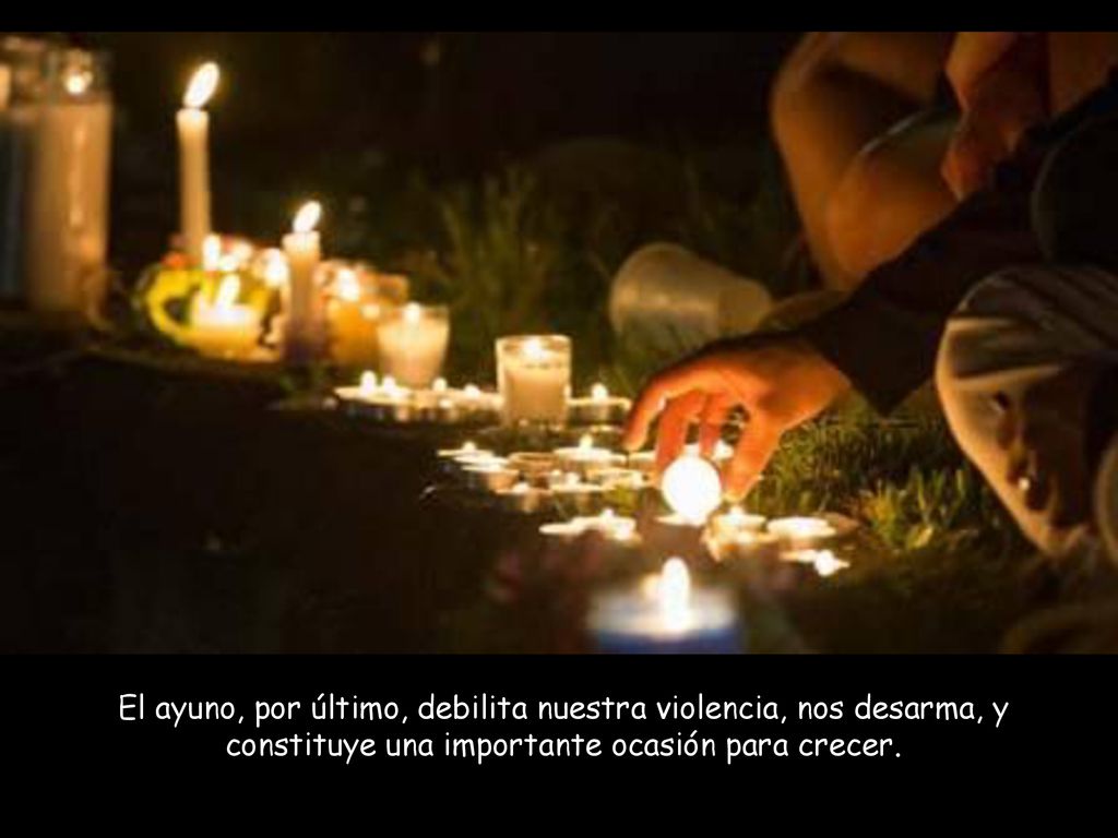 El ayuno, por último, debilita nuestra violencia, nos desarma, y constituye una importante ocasión para crecer.