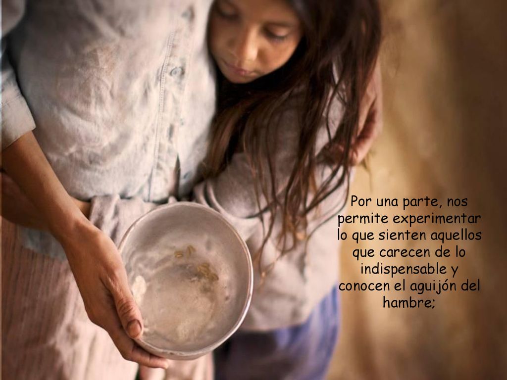 Por una parte, nos permite experimentar lo que sienten aquellos que carecen de lo indispensable y conocen el aguijón del hambre;
