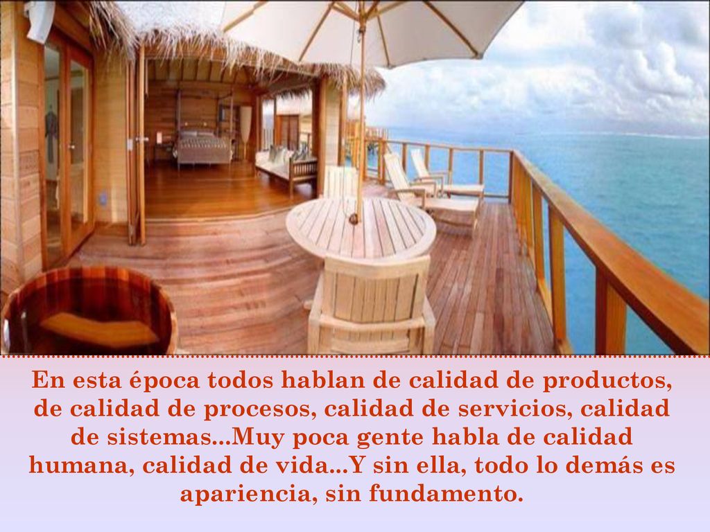 En esta época todos hablan de calidad de productos, de calidad de procesos, calidad de servicios, calidad de sistemas...Muy poca gente habla de calidad humana, calidad de vida...Y sin ella, todo lo demás es apariencia, sin fundamento.