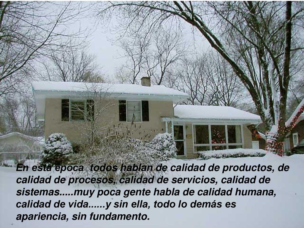 En esta época todos hablan de calidad de productos, de calidad de procesos, calidad de servicios, calidad de sistemas.....muy poca gente habla de calidad humana, calidad de vida......y sin ella, todo lo demás es apariencia, sin fundamento.