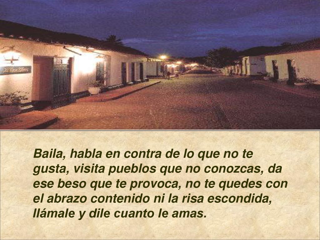 Baila, habla en contra de lo que no te gusta, visita pueblos que no conozcas, da ese beso que te provoca, no te quedes con el abrazo contenido ni la risa escondida, llámale y dile cuanto le amas.