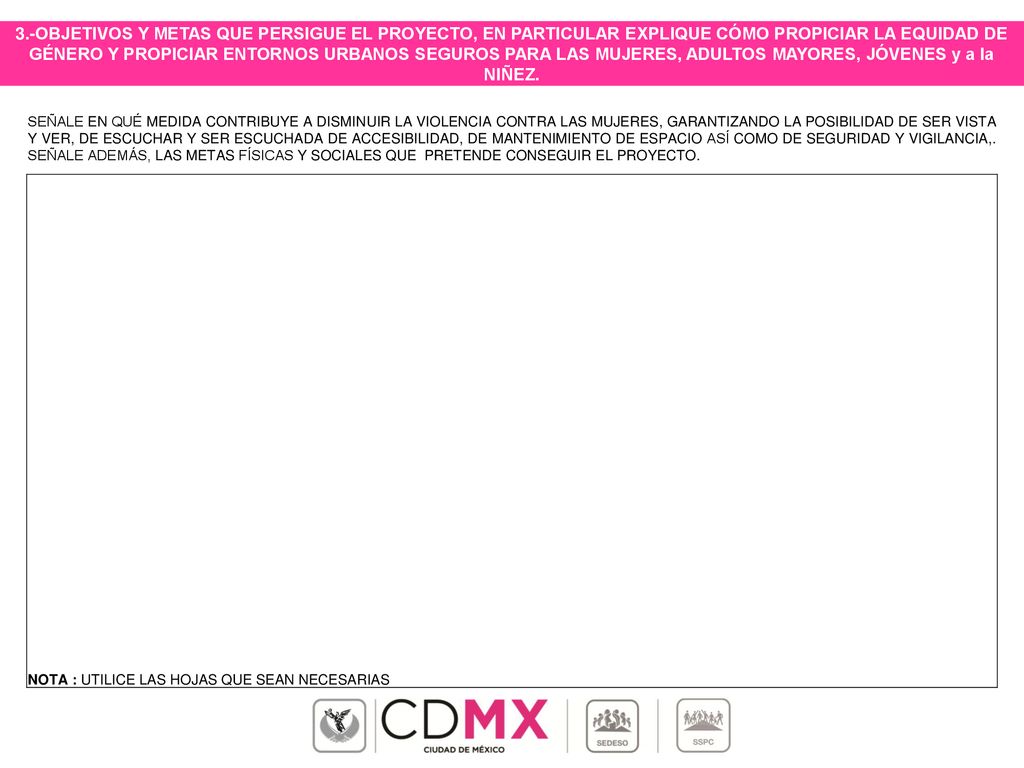 3.-OBJETIVOS Y METAS QUE PERSIGUE EL PROYECTO, EN PARTICULAR EXPLIQUE CÓMO PROPICIAR LA EQUIDAD DE GÉNERO Y PROPICIAR ENTORNOS URBANOS SEGUROS PARA LAS MUJERES, ADULTOS MAYORES, JÓVENES y a la NIÑEZ.